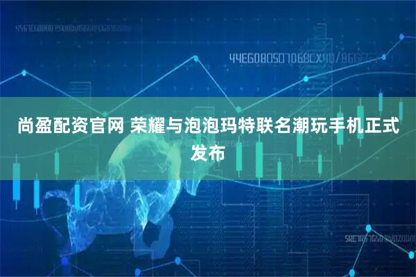 尚盈配资官网 荣耀与泡泡玛特联名潮玩手机正式发布