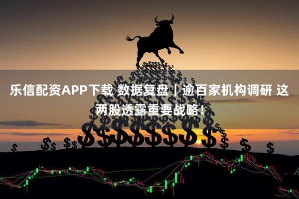 乐信配资APP下载 数据复盘｜逾百家机构调研 这两股透露重要战略！