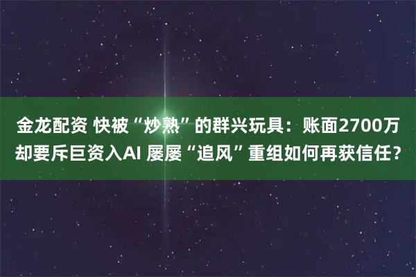 金龙配资 快被“炒熟”的群兴玩具:账面2700万却要斥巨资入AI 屡屡“追风”重组如何再获信任?