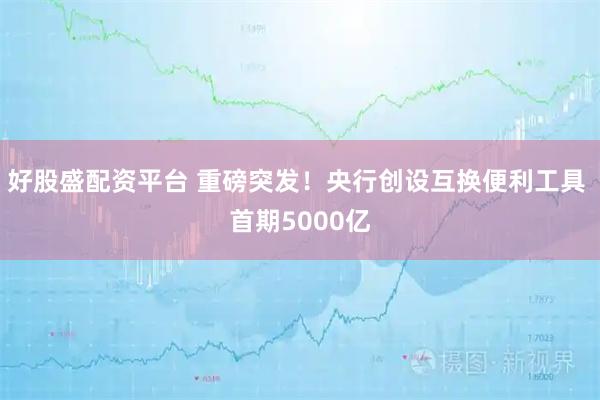好股盛配资平台 重磅突发！央行创设互换便利工具 首期5000亿