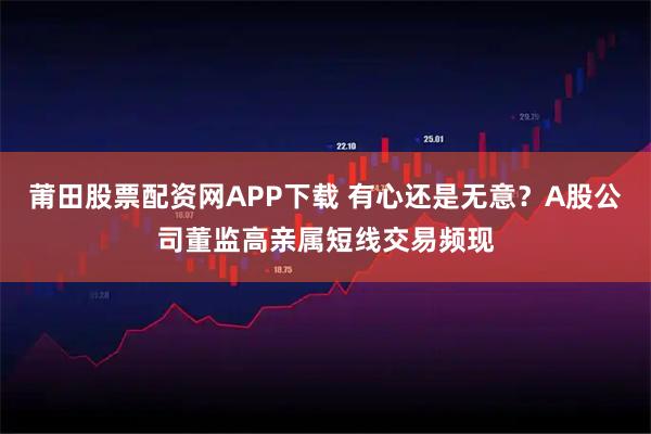 莆田股票配资网APP下载 有心还是无意？A股公司董监高亲属短线交易频现