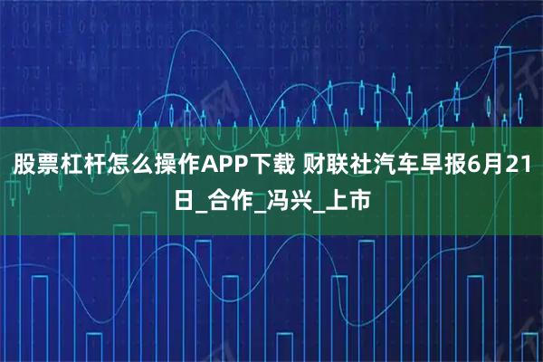 股票杠杆怎么操作APP下载 财联社汽车早报6月21日_合作_冯兴_上市