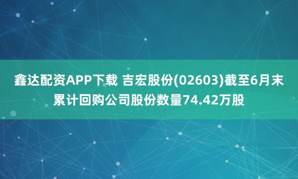 鑫达配资APP下载 吉宏股份(02603)截至6月末累计回购公司股份数量74.42万股