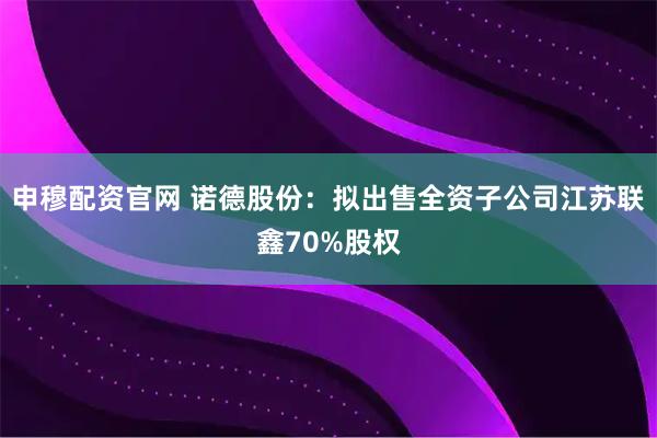 申穆配资官网 诺德股份：拟出售全资子公司江苏联鑫70%股权