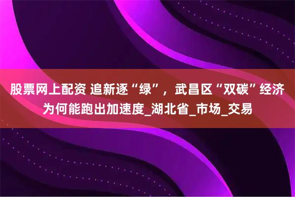 股票网上配资 追新逐“绿”，武昌区“双碳”经济为何能跑出加速度_湖北省_市场_交易