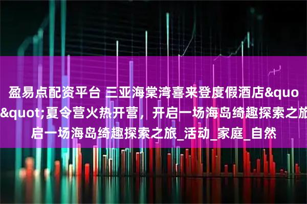 盈易点配资平台 三亚海棠湾喜来登度假酒店"卡皮巴拉探险家"夏令营火热开营，开启一场海岛绮趣探索之旅_活动_家庭_自然