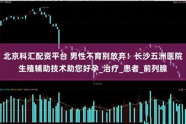 北京科汇配资平台 男性不育别放弃！长沙五洲医院生殖辅助技术助您好孕_治疗_患者_前列腺