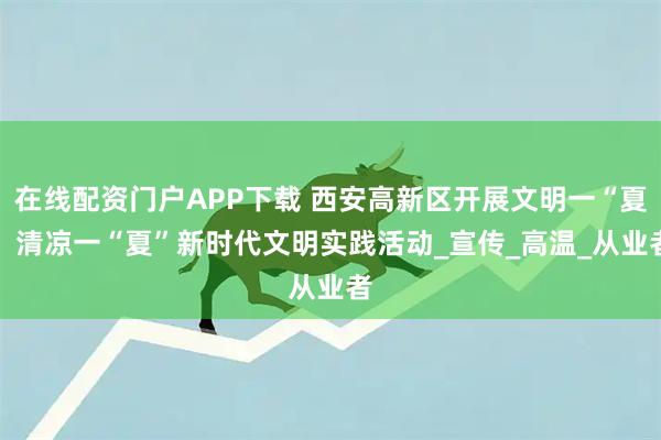 在线配资门户APP下载 西安高新区开展文明一“夏” 清凉一“夏”新时代文明实践活动_宣传_高温_从业者