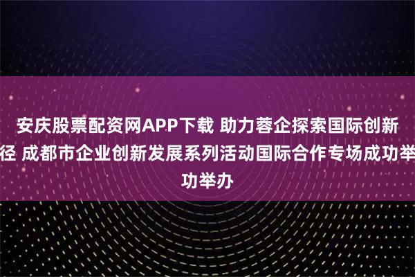 安庆股票配资网APP下载 助力蓉企探索国际创新路径 成都市企业创新发展系列活动国际合作专场成功举办