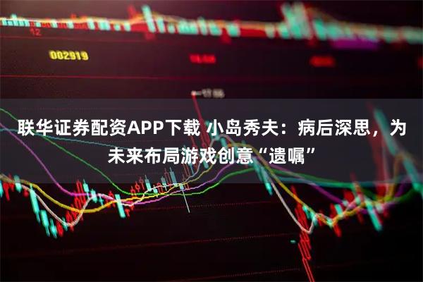 联华证券配资APP下载 小岛秀夫：病后深思，为未来布局游戏创意“遗嘱”
