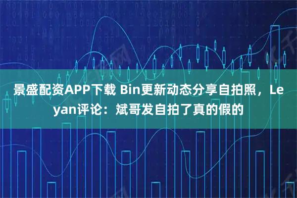景盛配资APP下载 Bin更新动态分享自拍照，Leyan评论：斌哥发自拍了真的假的