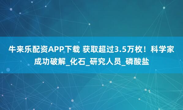 牛来乐配资APP下载 获取超过3.5万枚！科学家成功破解_化石_研究人员_磷酸盐