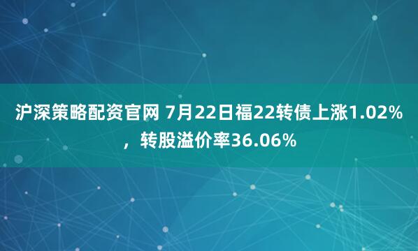 沪深策略配资官网 7月22日福22转债上涨1.02%，转股溢价率36.06%