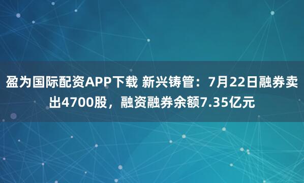 盈为国际配资APP下载 新兴铸管：7月22日融券卖出4700股，融资融券余额7.35亿元