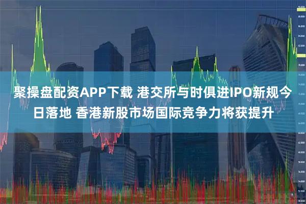 聚操盘配资APP下载 港交所与时俱进IPO新规今日落地 香港新股市场国际竞争力将获提升