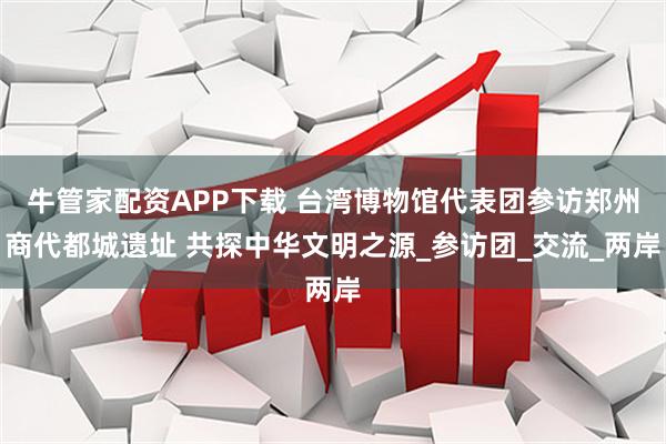 牛管家配资APP下载 台湾博物馆代表团参访郑州商代都城遗址 共探中华文明之源_参访团_交流_两岸