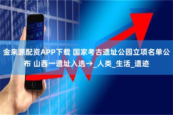 金来源配资APP下载 国家考古遗址公园立项名单公布 山西一遗址入选→_人类_生活_遗迹