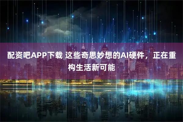 配资吧APP下载 这些奇思妙想的AI硬件，正在重构生活新可能