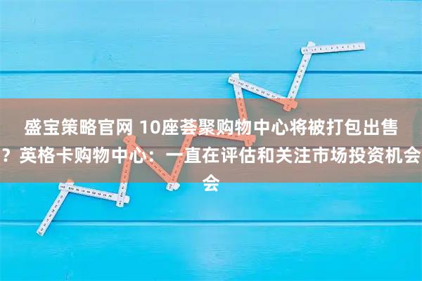 盛宝策略官网 10座荟聚购物中心将被打包出售？英格卡购物中心：一直在评估和关注市场投资机会