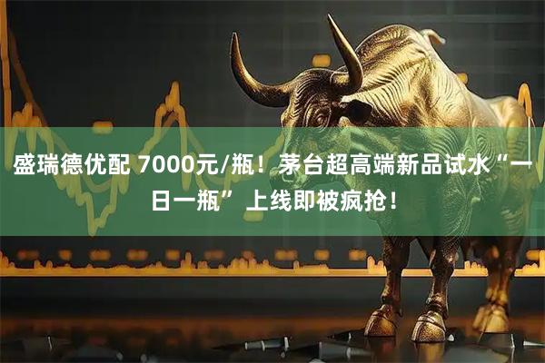 盛瑞德优配 7000元/瓶!茅台超高端新品试水“一日一瓶” 上线即被疯抢!