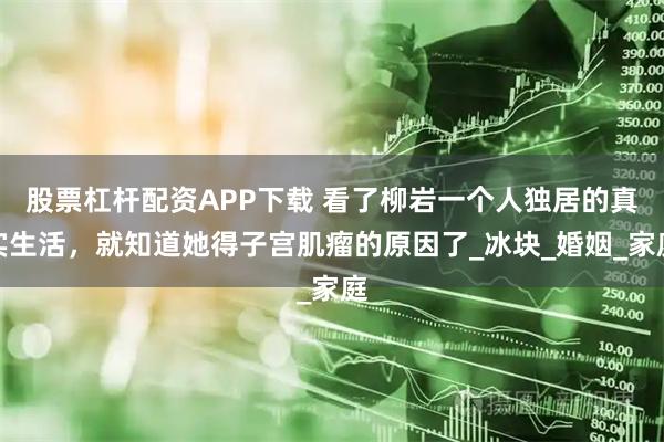 股票杠杆配资APP下载 看了柳岩一个人独居的真实生活，就知道她得子宫肌瘤的原因了_冰块_婚姻_家庭