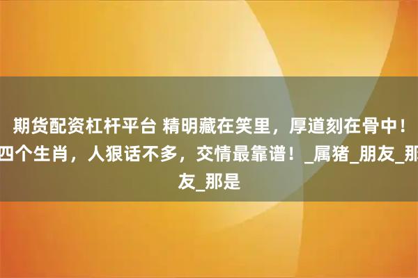 期货配资杠杆平台 精明藏在笑里,厚道刻在骨中!这四个生肖,人狠话不多,交情最靠谱!_属猪_朋友_那是