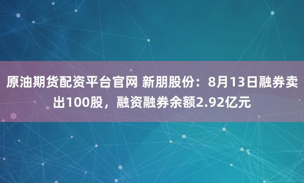 原油期货配资平台官网 新朋股份:8月13日融券卖出100股,融资融券余额2.92亿元