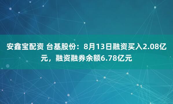 安鑫宝配资 台基股份：8月13日融资买入2.08亿元，融资融券余额6.78亿元
