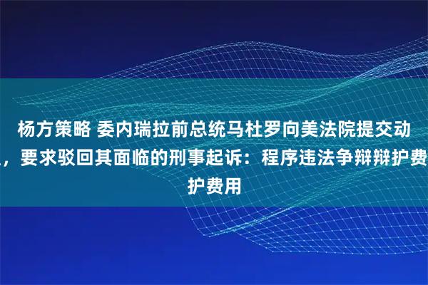 杨方策略 委内瑞拉前总统马杜罗向美法院提交动议，要求驳回其面临的刑事起诉：程序违法争辩辩护费用