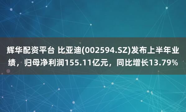 辉华配资平台 比亚迪(002594.SZ)发布上半年业绩,归母净利润155.11亿元,同比增长13.79%