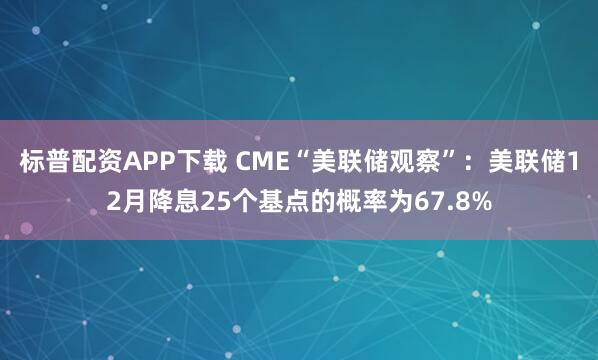 标普配资APP下载 CME“美联储观察”：美联储12月降息25个基点的概率为67.8%