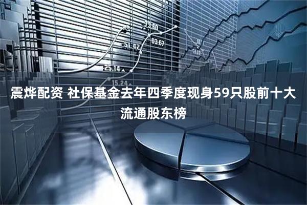 震烨配资 社保基金去年四季度现身59只股前十大流通股东榜