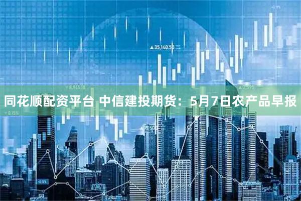 同花顺配资平台 中信建投期货：5月7日农产品早报