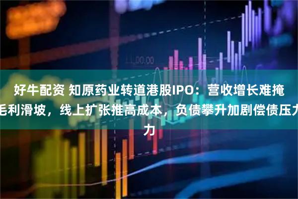 好牛配资 知原药业转道港股IPO：营收增长难掩毛利滑坡，线上扩张推高成本，负债攀升加剧偿债压力